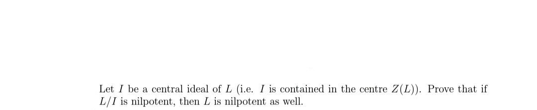 Let I be a central ideal ofL (i.e. I is contained in the centre Z(L)). Prove that if
L/I is nilpotent, then L is nilpotent as well.
