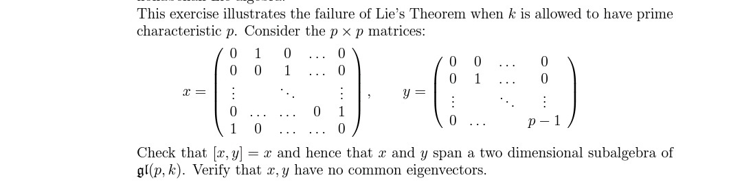 This exercise illustrates the failure of Lie's Theorem when k is allowed to have prime
characteristic p. Consider the p x p matrices:
1
..
1
1
x =
y =
1
р— 1
1
..
...
Check that [r, y]
gl(p, k). Verify that x, y have no common eigenvectors.
= x and hence that x and y span a two dimensional subalgebra of
