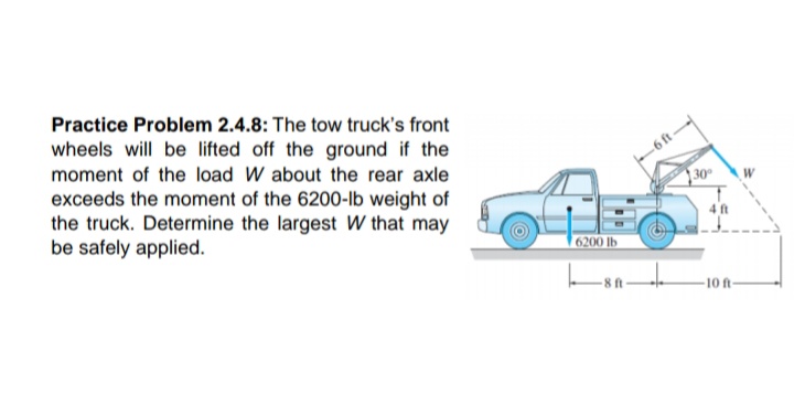 Practice Problem 2.4.8: The tow truck's front
wheels will be lifted off the ground if the
moment of the load W about the rear axle
-6 ft
exceeds the moment of the 6200-Ib weight of
the truck. Determine the largest W that may
be safely applied.
|30°
4ft
6200 lb
10 ft
