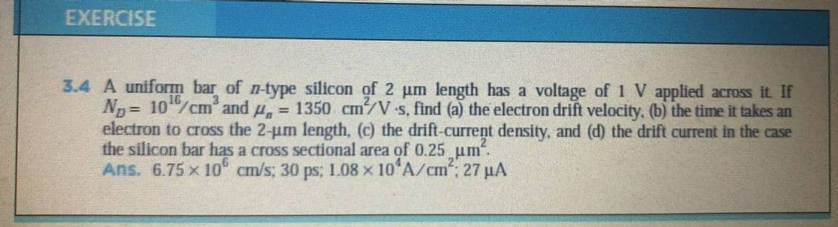 EXERCISE
3.4 A uniform bar of n-type silicon of 2 um length has a voltage of 1 V applied across it. If
Np = 10/cm and u, = 1350 cm/V s, find (a) the electron drift velocity, (b) the time it takes an
electron to cross the 2-um length, (c) the drift-current density, and (d) the drift current in the case
the silicon bar has a cross sectional area of 0.25 um".
Ans. 6.75 x 10 cm/s, 30 ps; 1.08 x 10 A/cm, 27 µA
