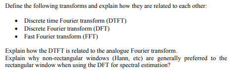 Define the following transforms and explain how they are related to each other:
• Discrete time Fourier transform (DTFT)
• Discrete Fourier transform (DFT)
Fast Fourier transform (FFT)
Explain how the DTFT is related to the analogue Fourier transform.
Explain why non-rectangular windows (Hann, etc) are generally preferred to the
rectangular window when using the DFT for spectral estimation?
