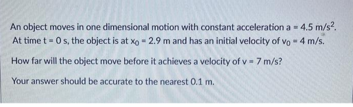 An object moves in one dimensional motion with constant acceleration a = 4.5 m/s².
At time t = 0 s, the object is at xo = 2.9 m and has an initial velocity of vo = 4 m/s.
How far will the object move before it achieves a velocity of v = 7 m/s?
Your answer should be accurate to the nearest 0.1 m.