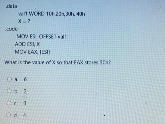 .data
val1 WORD 10h, 20h,30h, 40h
X = ?
.code
MOV ESI, OFFSET val1
ADD ESI, X
MOV EAX, [ESI]
What is the value of X so that EAX stores 30h?
O a. 6
b. 2
O c. 8
Od. 4