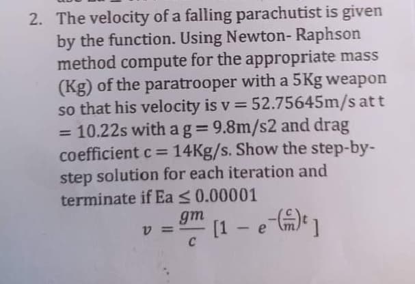 2. The velocity of a falling parachutist is given
by the function. Using Newton- Raphson
method compute for the appropriate mass
(Kg) of the paratrooper with a 5Kg weapon
so that his velocity is v = 52.75645m/s att
10.22s with a g= 9.8m/s2 and drag
coefficient c = 14Kg/s. Show the step-by-
step solution for each iteration and
terminate if Ea <0.00001
%3D
%3D
gm
[1 - e m)]
