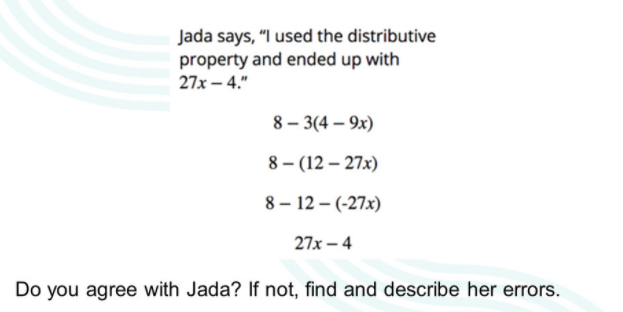 Jada says, "I used the distributive
property and ended up with
27x – 4."
8 – 3(4 – 9x)
8 – (12 – 27x)
8 – 12 – (-27x)
27x – 4
Do you agree with Jada? If not, find and describe her errors.
