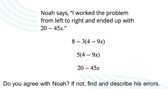 Noah says, "I worked the problem
from left to right and ended up with
20 – 45x."
8 – 3(4 – 9x)
5(4 – 9x)
20 – 45x
Do you agree with Noah? If not, find and describe his errors.
