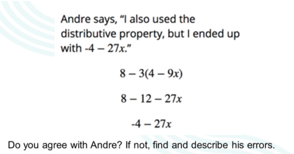Andre says, "l also used the
distributive property, but I ended up
with -4 – 27x."
8 – 3(4 – 9x)
8 – 12 – 27x
-4 – 27x
Do you agree with Andre? If not, find and describe his errors.
