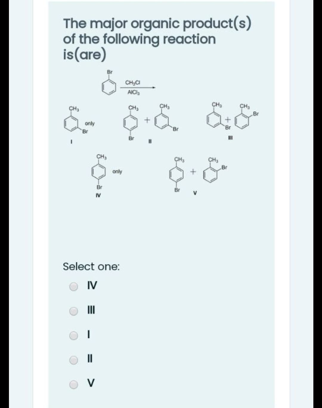 The major organic product(s)
of the following reaction
is(are)
CH;CI
AICI3
CH3
CH3
CH3
Br
CH3
CH3
only
Br
Br
Br
Br
II
CH3
CH3
Br
only
Br
Br
IV
Select one:
IV
II
V
