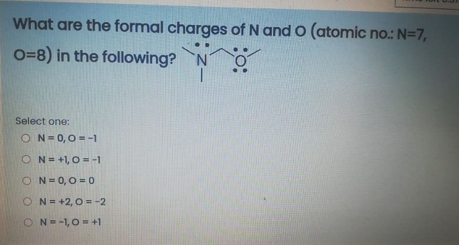 What are the formal charges of N and O (atomic no.: N=7,
O=8) in the following?
Select one:
ON=0,0 =-1
O N= +1,0 = -1
O N=0,0 = 0
ON= +2, 0 =-2
ON=-1,0= +1

