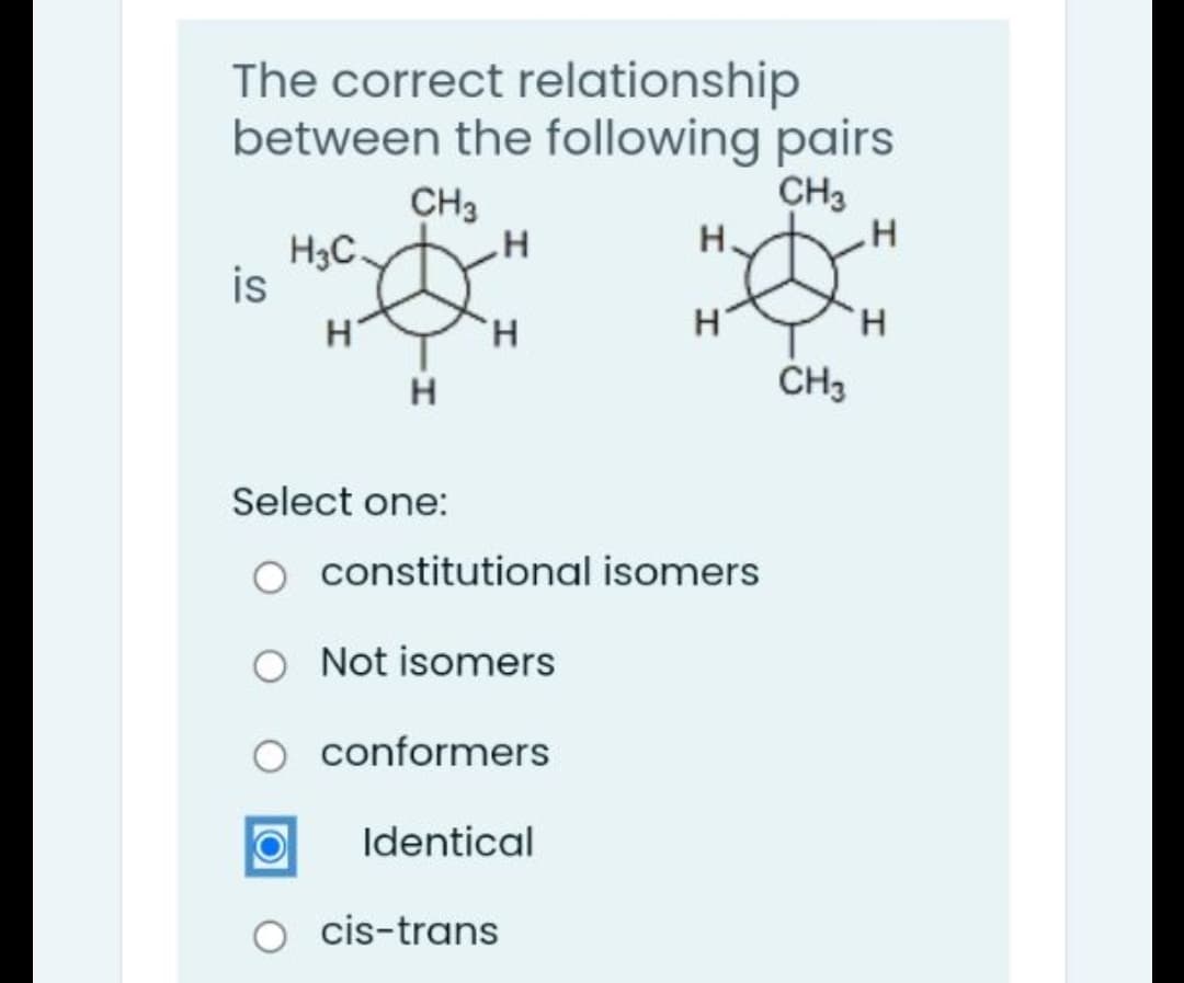 The correct relationship
between the following pairs
CH3
H-
CH3
H3C.
is
H'
H.
H.
CH3
H
Select one:
constitutional isomers
Not isomers
conformers
Identical
cis-trans
