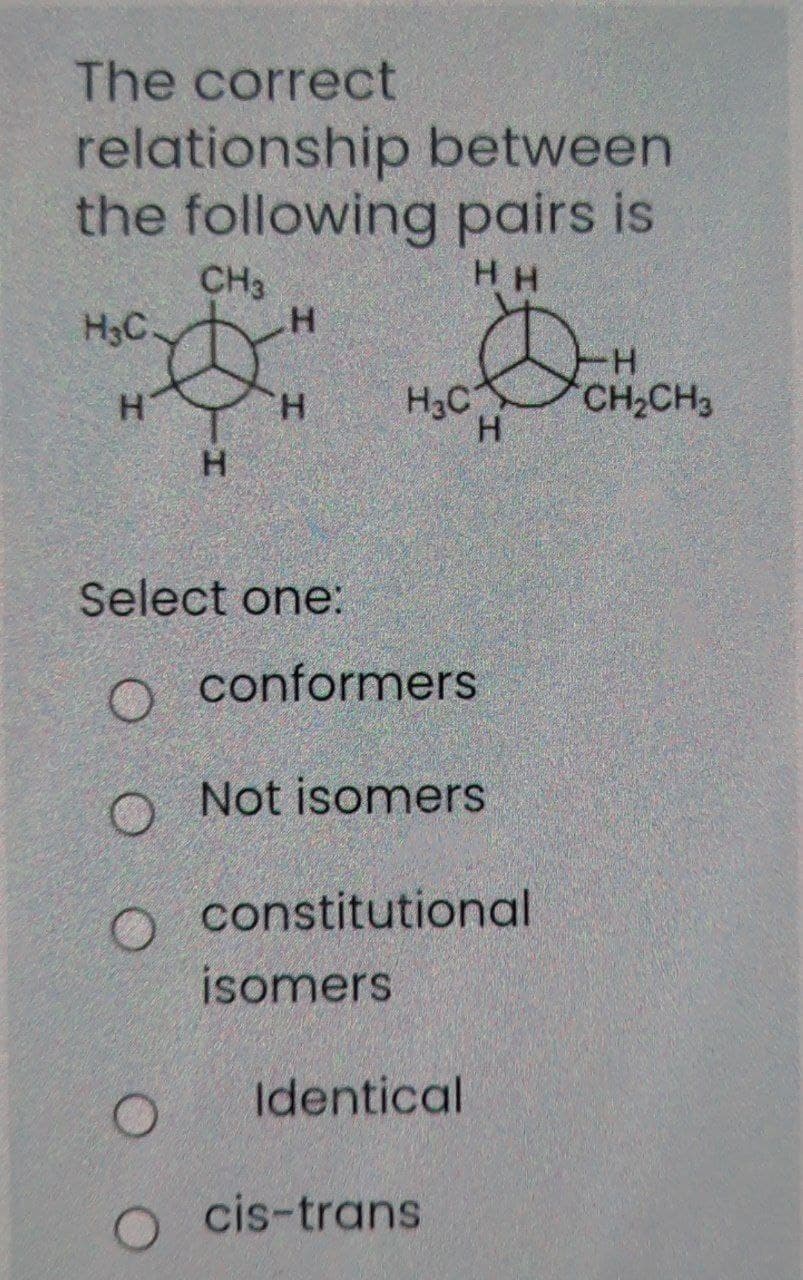 The correct
relationship between
the following pairs is
CH3
H H
H3C.
H-
CH2CH3
H.
H3C
H.
Select one:
o conformers
O Not isomers
constitutional
isomers
Identical
cis-trans
