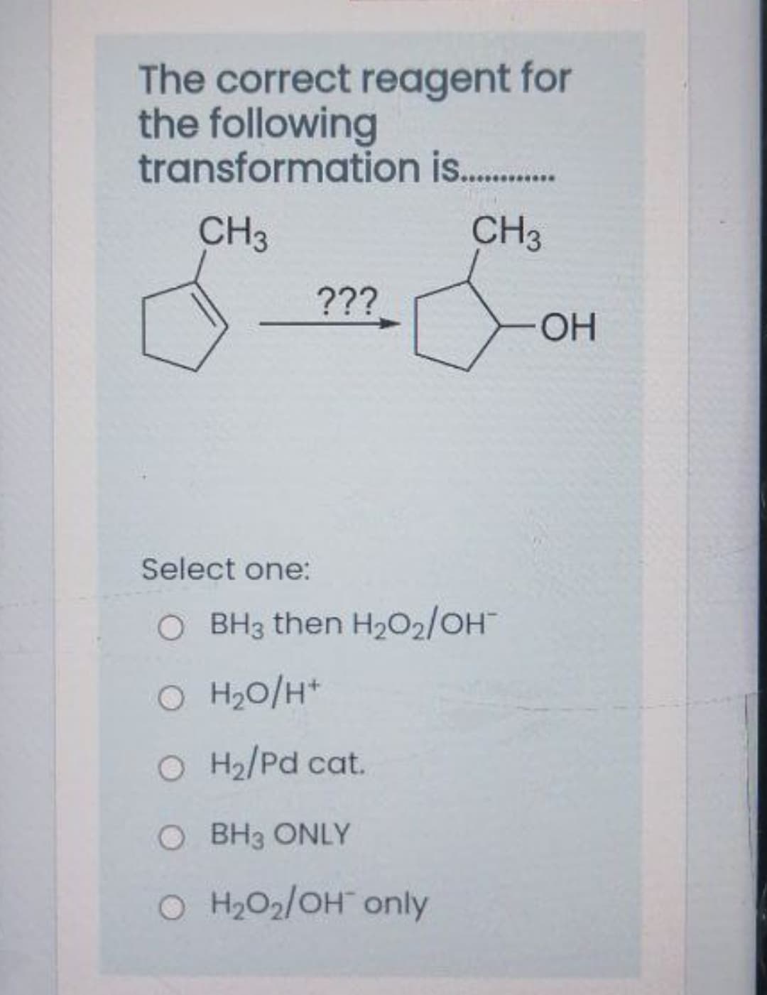 The correct reagent for
the following
transformation is .
CH3
CH3
???
OH
Select one:
O BH3 then H2O2/OH
O H20/H*
O H2/Pd cat.
O BH3 ONLY
O H2O2/OH only
