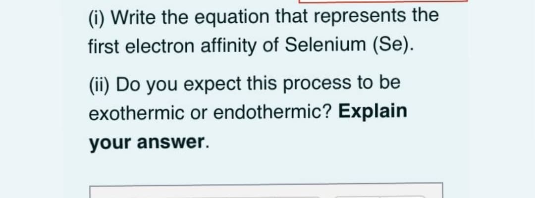 (i) Write the equation that represents the
first electron affinity of Selenium (Se).
(ii) Do you expect this process to be
exothermic or endothermic? Explain
your answer.
