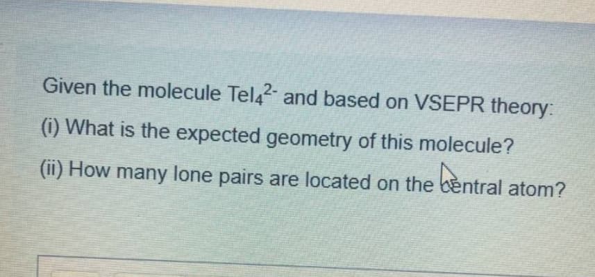 Given the molecule Tel42 and based on VSEPR theory:
(i) What is the expected geometry of this molecule?
(ii) How many lone pairs are located on the bentral atom?
