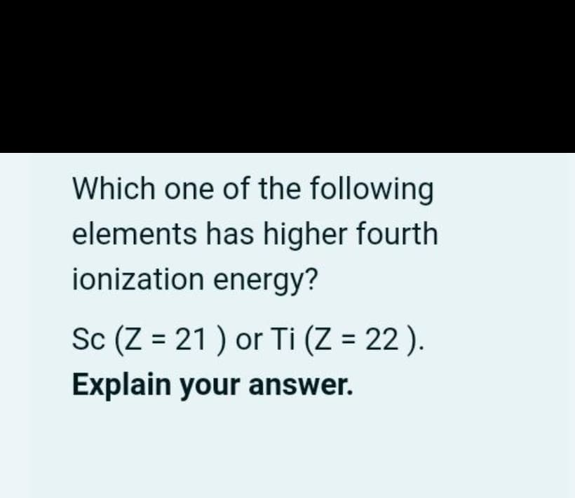 Which one of the following
elements has higher fourth
ionization energy?
Sc (Z = 21) or Ti (Z = 22).
Explain your answer.
