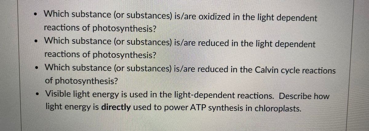 • Which substance (or substances) is/are oxidized in the light dependent
reactions of photosynthesis?
•Which substance (or substances) is/are reduced in the light dependent
reactions of photosynthesis?
•Which substance (or substances) is/are reduced in the Calvin cycle reactions
of photosynthesis?
• Visible light energy is used in the light-dependent reactions. Describe how
light energy is directly used to power ATP synthesis in chloroplasts.
