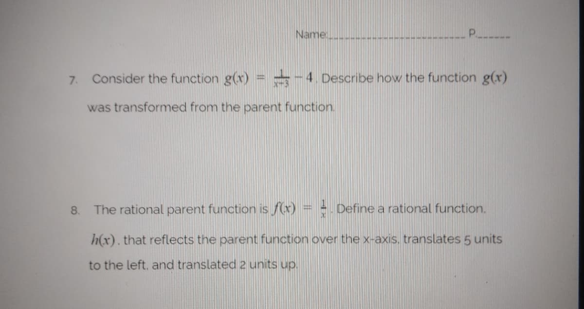 Name
P.
7.
Consider the function g(v) = -4. Describe how the function g(r)
was transformed from the parent function.
8.
The rational parent function is /(x) = - Define a rational function.
h(x). that reflects the parent function over the x-axis. translates 5 units
to the left, and translated 2 units up.
