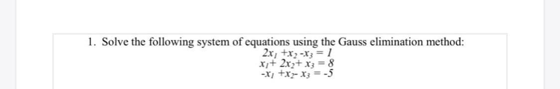 1. Solve the following system of equations using the Gauss elimination method:
2x, +x2-x3 = 1
x+ 2x2+ x3 = 8
-X +x- x3 = -5
