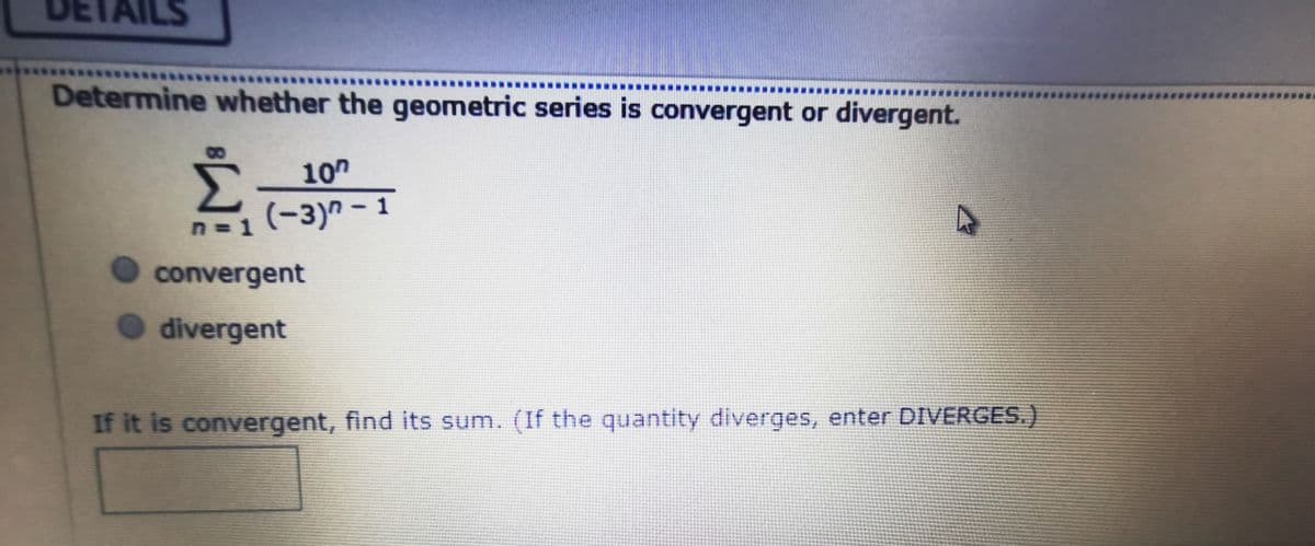 AILS
Determine whether the geometric series is convergent or divergent.
10"
n=1(-3)n-1
n=D1
%3D
convergent
divergent
If it is convergent, find its sum. (If the quantity diverges, enter DIVERGES.)
