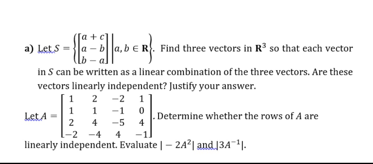 а +
-EH
a) Let S
R. Find three vectors in R³ so that each vector
al
in S can be written as a linear combination of the three vectors. Are these
vectors linearly independent? Justify your answer.
1
2
-2
1
Let A
1
-1
Determine whether the rows of A are
4
-5
-2
4
-1
linearly independent. Evaluate | – 2A²| and|3A¬1|.

