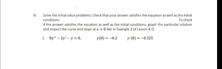 Solve the initial value problems. Check that your answer satisfies the equation as well as the initial
To check
II.
conditions.
if the answer satisfies the equation as well as the initial conditions, graph the particular solution
and inspect the curve and slope at x = 0 like in Example 2 of Lesson 4.2)
2. 8y" - 2y' - у - 0,
y(0) = -0.2
y'(0) = -0.325
