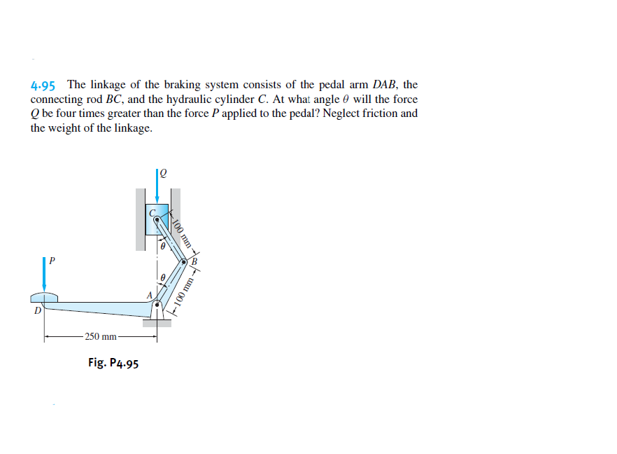 4.95 The linkage of the braking system consists of the pedal arm DAB, the
connecting rod BC, and the hydraulic cylinder C. At what angle 0 will the force
Q be four times greater than the force P applied to the pedal? Neglect friction and
the weight of the linkage.
250 mm
Fig. P4.95
100 mm
-100 mm
