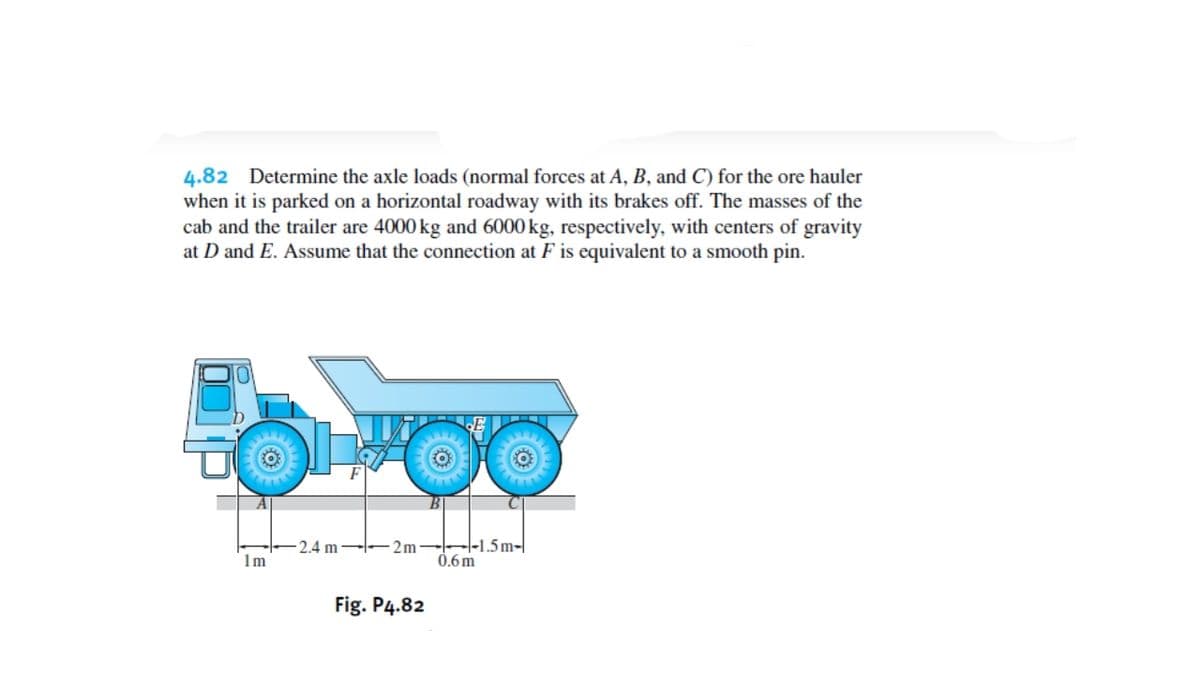 4.82 Determine the axle loads (normal forces at A, B, and C) for the ore hauler
when it is parked on a horizontal roadway with its brakes off. The masses of the
cab and the trailer are 4000 kg and 6000 kg, respectively, with centers of gravity
at D and E. Assume that the connection at F is equivalent to a smooth pin.
2.4 m- -2m–|-1.5m-|
1m
0.6 m
Fig. P4.82
