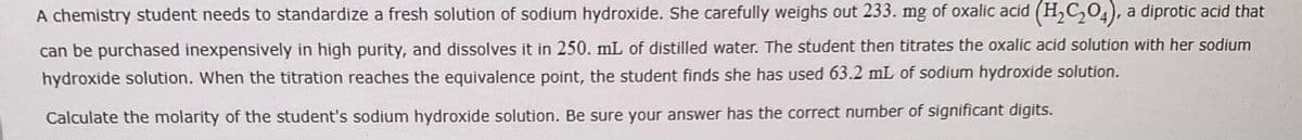 A chemistry student needs to standardize a fresh solution of sodium hydroxide. She carefully weighs out 233. mg of oxalic acid (H₂C₂O4), a diprotic acid that
can be purchased inexpensively in high purity, and dissolves it in 250. mL of distilled water. The student then titrates the oxalic acid solution with her sodium
hydroxide solution. When the titration reaches the equivalence point, the student finds she has used 63.2 mL of sodium hydroxide solution.
Calculate the molarity of the student's sodium hydroxide solution. Be sure your answer has the correct number of significant digits.