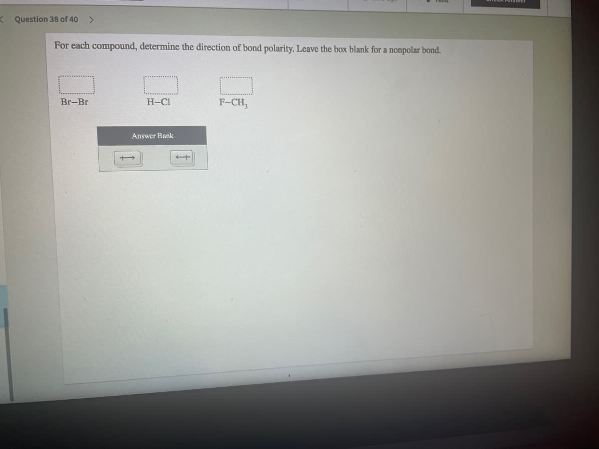 KQuestion 38 of 40
<>
For each compound, determine the direction of bond polarity. Leave the box blank for a nonpolar bond.
Br-Br
H-Cl
F-CH,
Answer Bank
