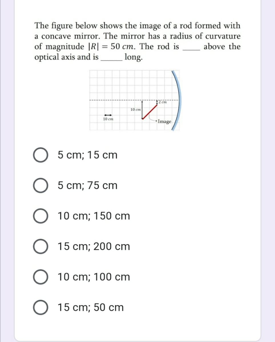 The figure below shows the image of a rod formed with
a concave mirror. The mirror has a radius of curvature
of magnitude |R| = 50 cm. The rod is above the
optical axis and is
%3D
long.
12 cm
10 cm
10 cm
•Image
O 5 cm; 15 cm
5 cm; 75 cm
10 cm; 150 cm
O 15 cm; 200 cm
O 10 cm; 100 cm
O 15 cm; 50 cm
