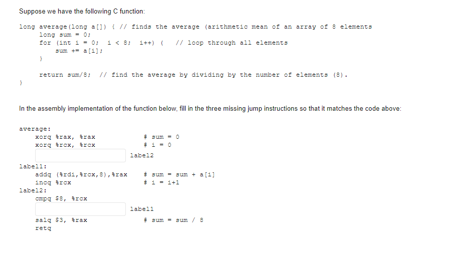 Suppose we have the following C function:
long average (long a 0) { // finds the average (arithmetic mean of an array of 8 elements
long sum = 0;
for (int i = 0;
sum += a[i):
i < 8;
i++) (
// loop through all elements
}
return sum/8; // find the average by dividing by the number of elements (8).
}
In the assembly implementation of the function below, fill in the three missing jump instructions so that it matches the code above:
average:
xorg trax, trax
xorg trcx, trcx
# sum = 0
* i = 0
label2
labell:
# sum = sum + a[i]
# i = i+1
addą (šrdi, trcx, 8), &rax
incq trcx
label2:
cmpg $8, trcx
labell
salq $3, trax
# sum = sum / 8
retą
