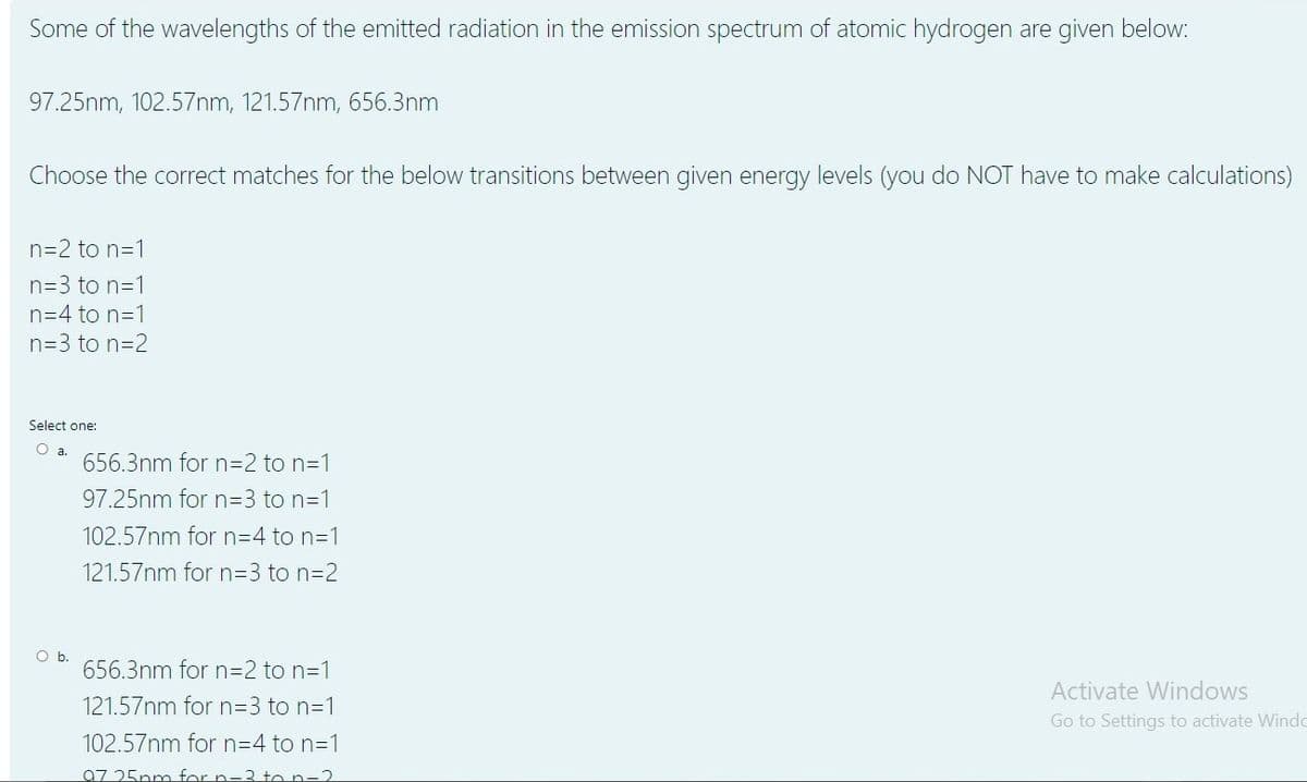 Some of the wavelengths of the emitted radiation in the emission spectrum of atomic hydrogen are given below:
97.25nm, 102.57nm, 121.57nm, 656.3nm
Choose the correct matches for the below transitions between given energy levels (you do NOT have to make calculations)
n=2 to n=1
n=3 to n=1
n=4 to n=1
n=3 to n=2
Select one:
O a.
656.3nm for n=2 to n=1
97.25nm for n3D3 to n=1
102.57nm for n=D4 to n=1
121.57nm for n=D3 to n=2
Ob.
656.3nm for n=2 to n=1
Activate Windows
121.57nm for n=3 to n=1
Go to Settings to activate Windo
102.57nm for N3D4 to n=1
07 25nm for n-3 to n-2
