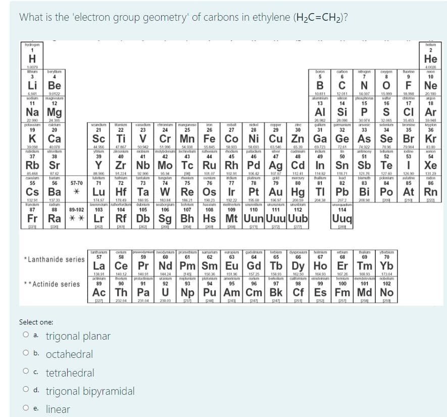 What is the 'electron group geometry' of carbons in ethylene (H2C=CH2)?
holum
2
hydogin
H
Не
10079
Ihium
4.0006
berylium
boron
carton
nitrogen
onygen
fluorine
neon
10
Li
Be
Ne
15999
suur
6941
20 180
90122
magneskm
12
10811
aluminium
13
12.011
slcon
14.007
phosphons
15
18.998
diorine
sodium
argon
11
16
17
18
Na Mg
Al Si
Ar
22.990
potassium
19
24 305
caldum
manganese
25
26.982
galum
31
28.006
germankum
32
3094
arsenic
32.065
seknum
34
35453
bromine
35
39.948
krypion
36
scandium
ntankum
vanadum
chromium
iron
cobalt
nickel
copper
29
zinc
20
21
22
23
24
26
27
28
30
33
K
к Са
Sc Ti
Cr Mn Fe Co Ni Cu Zn Ga Ge As Se Br Kr
58.693
paladum
46
.546
silver
65.39
cadmium
48
1261
44.966
yttrum
39
50.942
niobum
41
55.845
nuthentum
44
69723
ndum
7492
antinony
79 904
39.098
40078
strontum
47.867
conum
51.996
nolybdenum echnetum
42
54.938
78.96
leluum
83.80
onon
54
rutidum
hodum
in
lodine
37
38
40
43
45
47
49
50
53
Rb Sr
Zr Nb Mo Tc Ru Rh Pd Ag Cd
In Sn Sb Te
Хе
87 62
barum
88.906
luteum
91.224
hafnium
72
95.54
tungsten
74
1087
gokd
79
127 60
poknium
84
126 90
astatine
85
112.41
85 468
caesium
92900
tantakum
73
henium
75
101.07
osmkum
76
102.91
ndum
106.42
platirum
78
114.82
thaillum
11871
lead
121.76
bismuth
131.29
mercury
radon
55
56
57-70
71
77
80
81
82
83
86
Hf
Re Os
Pt Au Hg
TI Pb Bi Po At Rn
178 49
lawrendum ruhorfordun dtnm
104
180 95
200.59
208 98
186 21
bohrum
107
190.23
195.08
metnenum ununnilum unununium
110
132.91
francu
137.33
fadum
2221
17497
18384
seaborgium
106
192.22
196.97
204,38
207.2
21
hassium
unurbium
unperbunun
87
88
89-102
103
105
108
109
111
112
114
Fr | Ra **
Rf Db Sg Bh Hs Mt Uun Uuu Uub
Uuq
2611
lanthanum
57
cerum
58
praseodymun neodymum promethium samarium
59
europlum
63
gadoinum
64
dysprosum
66
ertium
68
thuum
69
yeum
70
terbum
hoinium
60
61
62
65
67
*Lanthanide series
La Ce Pr Nd Pm Sm Eu Gd Tb Dy Ho Er Tm Yb
13891
actinium
140.12
thoum
140.91
protacinam
91
144.24
ranum
149
neptunim
93
15036
ptonum
94
151.96
americum
157 25
aurkum
158.93
berkellum
97
162.50
167 26
164.93
168.93
callomim instenium
98
fermum ndevm
100
173.04
nobelium
102
* Actinide series
95
96
101
Ac Th Pa U
Np Pu Am Cm Bk CfEs Fm Md No
232.04
231 04
203
Select one:
O a. trigonal planar
O b. octahedral
O c. tetrahedral
O d. trigonal bipyramidal
O e. linear

