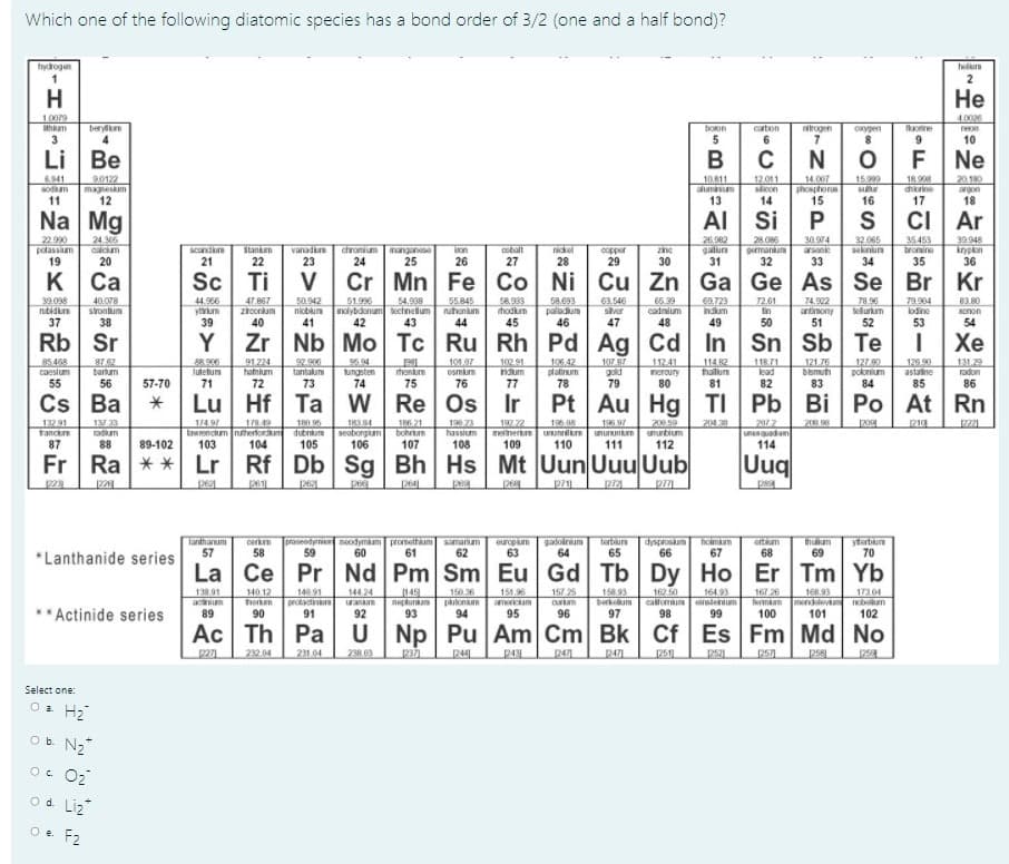 Which one of the following diatomic species has a bond order of 3/2 (one and a half bond)?
hydrogen
H
Не
10079
thm
4.0026
neon
10
berylm
boon
carbon
nirogen
oxygen
orine
3
6.
9.
Li Be
F Ne
12 011
slcon
14
20 180
argon
18
18.90
6941
sodium
90122
magneskam
12
10811
aluminum
13
14.007
phosphorus
15
15999
chorine
11
16
17
Na Mg
AI Si
ci |
Ar
22.990
potassium
19
28.086
germanium
32
32.065
seknun
35453
tromine
24.306
2692
30.974
arsanie
39.948
nickel
28
scandun
vanad
23
chromium mnganese
24
25
on
cobal
zine
copper
29
20
21
26
27
30
31
33
34
35
36
к Са
Sc Ti
Cr
Mn Fe Co Ni Cu Zn Ga Ge As Se Br Kr
51.996
nicblum nolybdanum bechnetium
42
58.933
hodkum
79 96
tellurium
39.038
rubidin
54.938
74.902
83.80
40.078
44.966
yrm
39
50.942
55.845
ruhonum
58.093
63.546
sver
65.39
cadmium
CA.723
72.61
lin
79.904
lodine
Xnon
37
38
41
43
44
45
46
47
48
49
50
51
52
53
54
Rb Sr
Zr Nb Mo Tc Ru Rh Pd Ag Cd In Sn Sb Te
Хе
85 468
caesium
55
106.42
126.90
astaine
85
8762
102 91
92.900
tantalum
5.94
ungsten
74
10107
osmum
107 87
gold
79
127.90
poknium
112.41
114.82
halum
81
118.71
lead
121.76
bismuth
83
131.29
radon
bartum
henkum
neroury
56
57-70
71
73
75
76
77
78
80
82
84
86
Cs Ba
Lu Hf Ta w
Re
Pt Au Hg TI Pb Bi Po At Rn
| Ро
1 33
174 97
lawrencum nuherforum
103
TR6 21
bohrum
107
190 73
hassium
132.91
trance
180.95
dubnium
105
184
seaborgm
106
196,08
melinertum Uunnilm unununium
110
197 22
200.59
ununbium
201 38
2012
unenquadum
114
20 8
p221
87
88
89-102
108
109
111
112
Fr Ra ** Lr Rf Db Sg Bh Hs Mt Uun Uuu Uub
Uuq
pa
264
pe
pe
Tanthanum
57
neodymkam prometham samariam
61
gadoinum
64
terbiurn
65
dysproskum holmm
66
67
ortkam
68
thuium
*Lanthanide series
europium
63
ytetun
70
58
59
60
62
69
La Ce Pr Nd Pm Sm Eu Gd Tb Dy Ho Er
Tm Yb
140 91
164 93
149
nepturam
93
157 25
140 12
unEe
horkm
90
13891
150.36
151.96
167 26
144.24
protadinum antm
91
158.93
Derkum
97
162 50
168.93
Termam mendlevm
100
17304
Ium
102
Actinide series
89
92
94
95
96
98
99
101
Ac Th Pa
Np Pu Am Cm Bk Cf Es Fm Md No
232 04
231.04
238 03
2371
244
347
2471
251
Select one:
Oa H2
Ob N2
O. O2
od Liz
O e. F2
