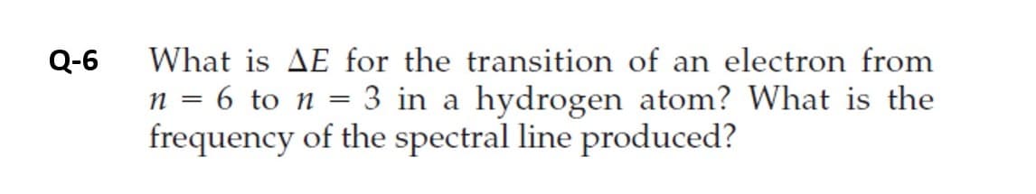 Q-6
What is AE for the transition of an electron from
6 to n
3 in a hydrogen atom? What is the
n =
frequency of the spectral line produced?
