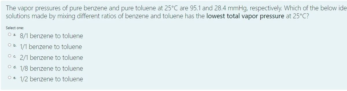 The vapor pressures of pure benzene and pure toluene at 25°C are 95.1 and 28.4 mmHg, respectively. Which of the below ide
solutions made by mixing different ratios of benzene and toluene has the lowest total vapor pressure at 25°C?
Select one:
O a. 8/1 benzene to toluene
Ob.
1/1 benzene to toluene
O. 2/1 benzene to toluene
Od.
1/8 benzene to toluene
O e. 1/2 benzene to toluene
