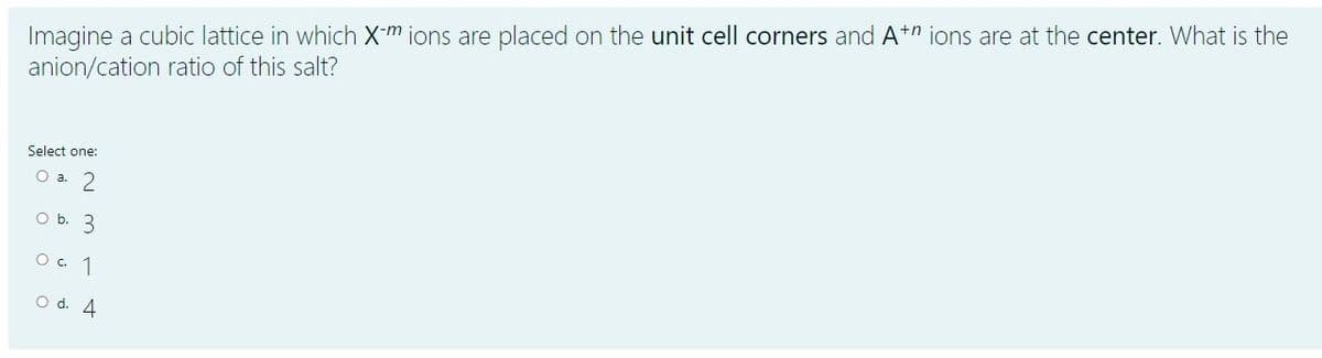 Imagine a cubic lattice in which X-m ions are placed on the unit cell corners and At" ions are at the center. What is the
anion/cation ratio of this salt?
Select one:
O a. 2
O b. 3
O. 1
O d. 4
