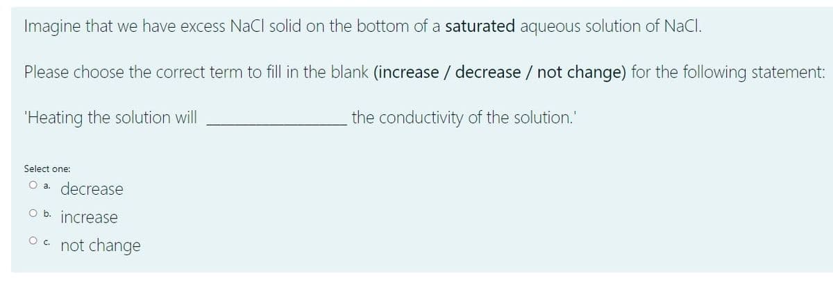 Imagine that we have excess NaCl solid on the bottom of a saturated aqueous solution of NaCl.
Please choose the correct term to fill in the blank (increase / decrease / not change) for the following statement:
"Heating the solution will
the conductivity of the solution."
Select one:
O a. decrease
Ob.
increase
Oc.
not change
