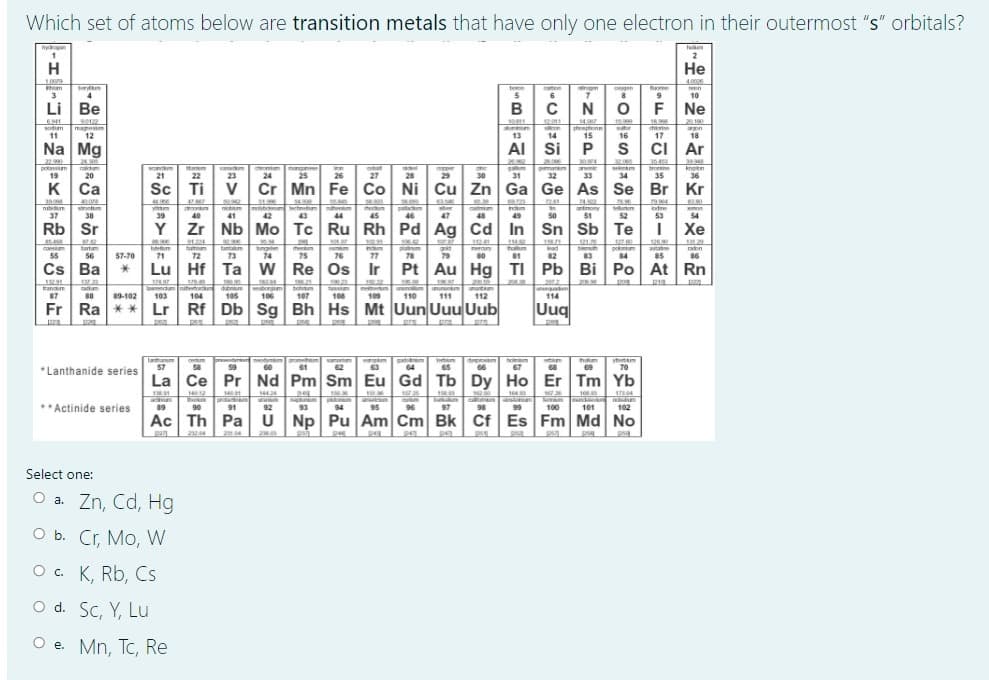 Which set of atoms below are transition metals that have only one electron in their outermost "s" orbitals?
1
H
Не
1.009
4.0000
m
ben
cton
ongen
3
5
6
10
4
Li Be
C
F Ne
s0122
manestm
12
14
thonphene
15
0811
12:011
16.
2010
sodm
11
13
14
16
17
18
Na Mg
AI Si
P
CI Ar
24
220
potavm
19
va m
23
mongne
25
.000
s em
34
tro
35
orm
bat
pmanm
knoon
31
28
30
Cr Mn Fe Co Ni Cu Zn Ga Ge As Se
20
21
22
24
26
27
29
32
33
36
к Са
Sc
Ti
V
Br Kr
241
mhbr h
42
pallatkm
46
242
antony
51
stnm
catmian
48
ontm
odine
37
38
39
40
41
43
44
45
47
49
50
52
53
54
Rb| Sr
Y Zr Nb Mo Tc Ru Rh Pd Ag Cd
In Sn Sb Te
Хе
sor s
hamm
72
ng
74
bemuth
83
126
astate
85
bortum
tantm
heum
meroun
tham
Iad
aon
55
56
57-70
71
73
75
76
77
78
79
80
81
82
84
86
Cs Ba
Lu Hf Ta w Re Os Ir
Pt Au Hg TI Pb Bi Po At Rn
1830
20
a don
104
bohu
107
rann
106
110
114
87
89-102
103
105
108
109
111
112
Fr Ra ** Lr Rf Db Sg Bh Hs Mt Uun Uuu Uub
Uug
ltham
57
thm
69
vt m
*Lanthanide series
I m
65
hom
67
"70
59
60
61
62
63
64
66
68
La Ce Pr Nd Pm Sm Eu Gd Tb Dy Ho Er Tm Yb
144
174
**Actinide series
19
prad
91
97
99
90
92
93
94
96
98
100
101
102
Ac Th Pa U Np Pu Am Cm Bk Cf Es Fm Md No
psa
Select one:
O a. Zn, Cd, Hg
O b. Cr, Mo, W
O . K, Rb, Cs
O d. Sc, Y, Lu
O e. Mn, Tc, Re
