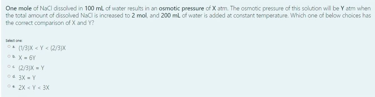One mole of NaCl dissolved in 100 ml of water results in an osmotic pressure of X atm. The osmotic pressure of this solution will be Y atm when
the total amount of dissolved NaCl is increased to 2 mol, and 200 mL of water is added at constant temperature. Which one of below choices has
the correct comparison of X and Y?
Select one:
O a. (1/3)X < Y < (2/3)X
O b. X = 6Y
(2/3)X = Y
O d. 3X = Y
O e. 2X < Y < 3X
