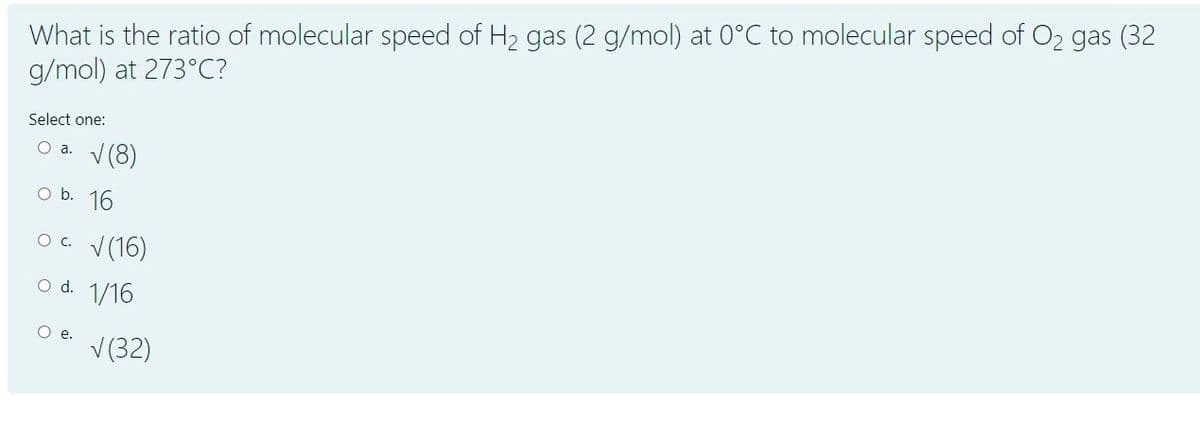 What is the ratio of molecular speed of H2 gas (2 g/mol) at 0°C to molecular speed of O2 gas (32
g/mol) at 273°C?
Select one:
O a. V(8)
O b. 16
O. V(16)
o d. 1/16
e.
V (32)
