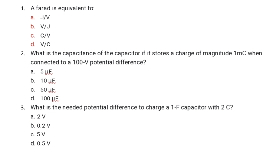 1. A farad is equivalent to:
a. J/V
b. V/J
C. C/V
d. V/C
2. What is the capacitance of the capacitor if it stores a charge of magnitude 1mC when
connected to a 100-V potential difference?
а. 5 уЕ
b. 10 µE
С. 50 Е
d. 100 µE
3. What is the needed potential difference to charge a 1-F capacitor with 2 C?
а. 2 V
b. 0.2 V
c. 5 V
d. 0.5 V

