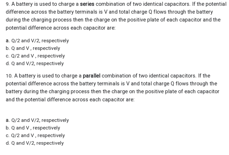 9. A battery is used to charge a series combination of two identical capacitors. If the potential
difference across the battery terminals is V and total charge Q flows through the battery
during the charging process then the charge on the positive plate of each capacitor and the
potential difference across each capacitor are:
a. Q/2 and V/2, respectively
b. Q and V , respectively
c. Q/2 and V , respectively
d. Q and V/2, respectively
10. A battery is used to charge a parallel combination of two identical capacitors. If the
potential difference across the battery terminals is V and total charge Q flows through the
battery during the charging process then the charge on the positive plate of each capacitor
and the potential difference across each capacitor are:
a. Q/2 and V/2, respectively
b. Q and V , respectively
c. Q/2 and V , respectively
d. Q and V/2, respectively
