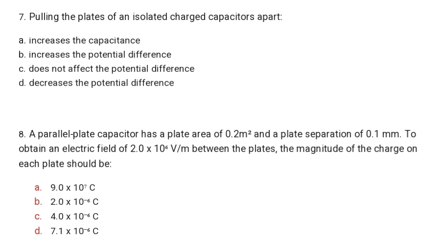 7. Pulling the plates of an isolated charged capacitors apart:
a. increases the capacitance
b. increases the potential difference
c. does not affect the potential difference
d. decreases the potential difference
8. A parallel-plate capacitor has a plate area of 0.2m² and a plate separation of 0.1 mm. To
obtain an electric field of 2.0 x 106 V/m between the plates, the magnitude of the charge on
each plate should be:
a. 9.0 x 107 C
b. 2.0 x 10-6 C
C. 4.0 x 10-6 C
d. 7.1 x 10-6 C
