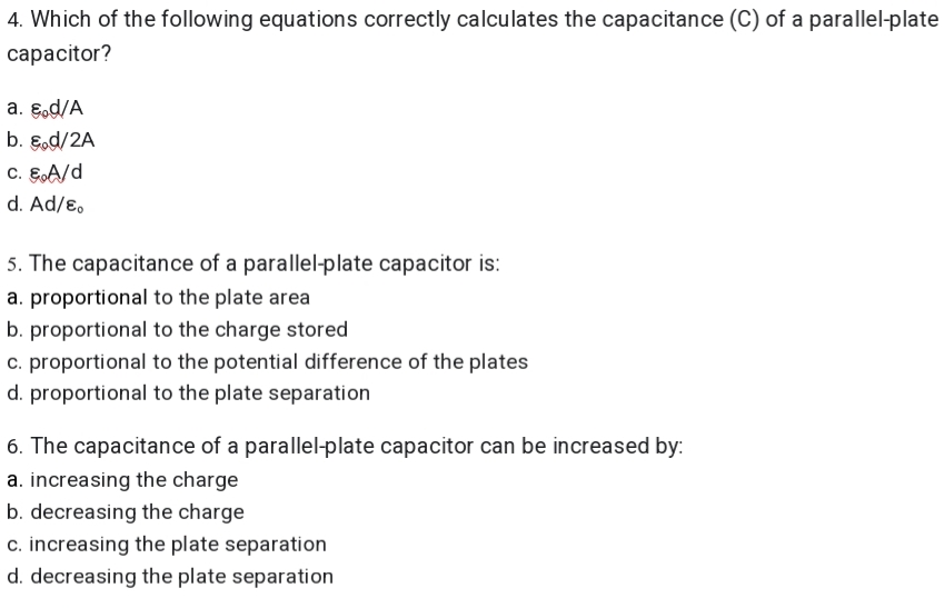 4. Which of the following equations correctly calculates the capacitance (C) of a parallel-plate
capacitor?
a. E.d/A
b. E.d/2A
c. EA/d
d. Ad/ɛ.
5. The capacitance of a parallel-plate capacitor is:
a. proportional to the plate area
b. proportional to the charge stored
c. proportional to the potential difference of the plates
d. proportional to the plate separation
6. The capacitance of a parallel-plate capacitor can be increased by:
a. increasing the charge
b. decreasing the charge
c. increasing the plate separation
d. decreasing the plate separation
