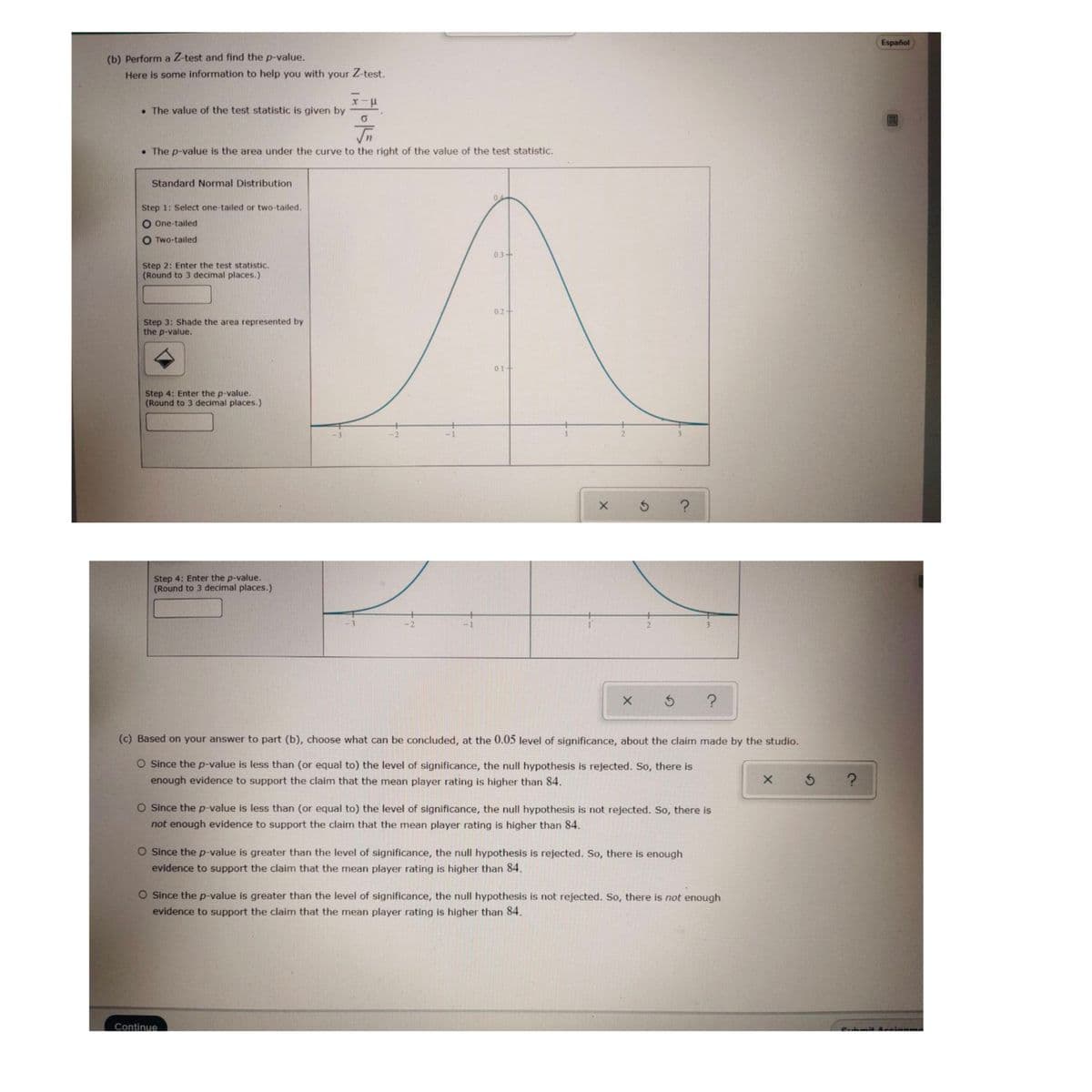 Español
(b) Perform a Z-test and find the p-value.
Here is some information to help you with your Z-test.
• The value of the test statistic is given by
In
• The p-value is the area under the curve to the right of the value of the test statistic.
Standard Normal Distribution
0.
Step 1: Select one-tailed or two-tailed.
O One-tailed
O Two-tailed
0.3+
Step 2: Enter the test statistic.
(Round to 3 decimal places.)
0.2
Step 3: Shade the area represented by
the p-value.
0.1+
Step 4: Enter the p-value.
(Round to 3 decimal places.)
-2
Step 4: Enter the p-value.
(Round to 3 decimal places.)
-2
(c) Based on your answer to part (b), choose what can be concluded, at the 0.05 level of significance, about the claim made by the studio.
O Since the p-value is less than (or equal to) the level of significance, the null hypothesis is rejected. So, there is
enough evidence to support the claim that the mean player rating is higher than 84.
O Since the p-value is less than (or equal to) the level of significance, the null hypothesis is not rejected. So, there is
not enough evidence to support the claim that the mean player rating is higher than 84.
O Since the p-value is greater than the level of significance, the null hypothesis is rejected. So, there is enough
evidence to support the claim that the mean player rating is higher than 84.
O Since the p-value is greater than the level of significance, the null hypothesis is not rejected. So, there is not enough
evidence to support the claim that the mean player rating is higher than 84.
Submit Accianme
Continue
