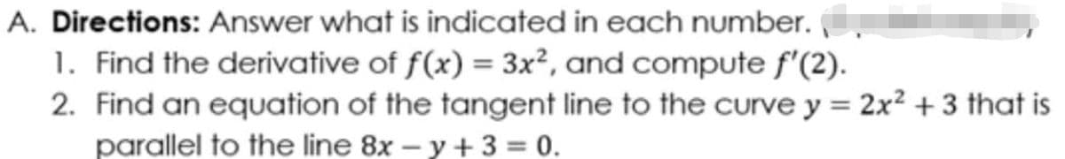 A. Directions: Answer what is indicated in each number.
1. Find the derivative of f(x) = 3x², and compute f'(2).
2. Find an equation of the tangent line to the curve y = 2x? + 3 that is
parallel to the line 8x – y + 3 = 0.

