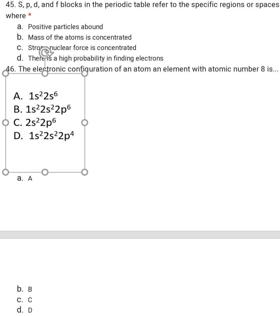 45. S, p, d, and f blocks in the periodic table refer to the specific regions or spaces
where *
a. Positive particles abound
b. Mass of the atoms is concentrated
C. Stronuclear force is concentrated
d. Thereis a high probability in finding electrons
46. The electronic configuration of an atom an element with atomic number 8 is...
A. 1s²2s6
B. 1s?2s²2p6
C. 2s?2p6
D. 1s²2s²2p4
а. А
b. в
С. С
d. D
