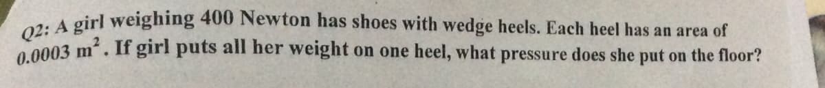 Q2: A girl weighing 400 Newton has shoes with wedge heels. Each heel has an area of
0 0003 m. If girl puts all her weight on one heel, what pressure does she put on the floor?
