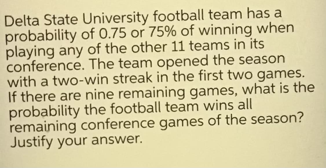 Delta State University football team has a
probability of 0.75 or 75% of winning when
playing any of the other 11 teams in its
conference. The team opened the season
with a two-win streak in the first two games.
If there are nine remaining games, what is the
probability the football team wins all
remaining conference games of the season?
Justify your answer.
